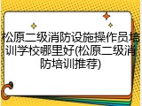 松原二级消防设施操作员培训学校哪里好(松原二级消防培训推荐)