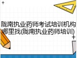 陇南执业药师考试培训机构哪里找(陇南执业药师培训)