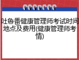 吐鲁番健康管理师考试时间地点及费用(健康管理师考情)