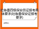 吐鲁番四级保安员证报考具体要求(吐鲁番保安证报考要求)