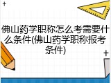 佛山药学职称怎么考需要什么条件(佛山药学职称报考条件)