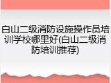 白山二级消防设施操作员培训学校哪里好(白山二级消防培训推荐)