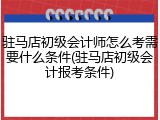 驻马店初级会计师怎么考需要什么条件(驻马店初级会计报考条件)