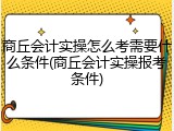 商丘会计实操怎么考需要什么条件(商丘会计实操报考条件)