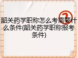 韶关药学职称怎么考需要什么条件(韶关药学职称报考条件)