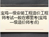 宝鸡一级安装工程造价工程师考试一般在哪里考(宝鸡一级造价师考点)