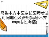乌鲁木齐中医专长医师考试时间地点及费用(乌鲁木齐中医专长考情)