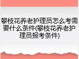 攀枝花养老护理员怎么考需要什么条件(攀枝花养老护理员报考条件)