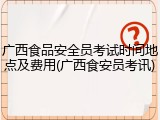 广西食品安全员考试时间地点及费用(广西食安员考讯)
