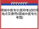 塔城中医专长医师考试时间地点及费用(塔城中医专长考情)