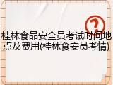 桂林食品安全员考试时间地点及费用(桂林食安员考情)