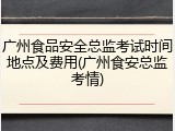 广州食品安全总监考试时间地点及费用(广州食安总监考情)