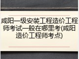 咸阳一级安装工程造价工程师考试一般在哪里考(咸阳造价工程师考点)