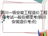 铜川一级安装工程造价工程师考试一般在哪里考(铜川安装造价考点)