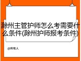 滁州主管护师怎么考需要什么条件(滁州护师报考条件)