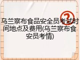 乌兰察布食品安全员考试时间地点及费用(乌兰察布食安员考情)