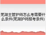 芜湖主管护师怎么考需要什么条件(芜湖护师报考条件)