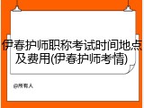 伊春护师职称考试时间地点及费用(伊春护师考情)