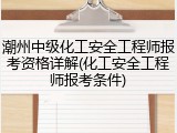 潮州中级化工安全工程师报考资格详解(化工安全工程师报考条件)