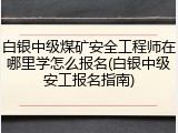 白银中级煤矿安全工程师在哪里学怎么报名(白银中级安工报名指南)