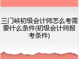 三门峡初级会计师怎么考需要什么条件(初级会计师报考条件)
