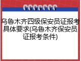 乌鲁木齐四级保安员证报考具体要求(乌鲁木齐保安员证报考条件)