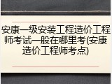安康一级安装工程造价工程师考试一般在哪里考(安康造价工程师考点)