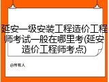 延安一级安装工程造价工程师考试一般在哪里考(延安造价工程师考点)