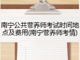 南宁公共营养师考试时间地点及费用(南宁营养师考情)