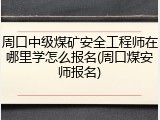 周口中级煤矿安全工程师在哪里学怎么报名(周口煤安师报名)