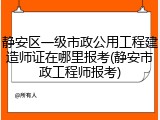 静安区一级市政公用工程建造师证在哪里报考(静安市政工程师报考)