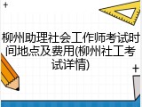 柳州助理社会工作师考试时间地点及费用(柳州社工考试详情)