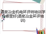 酒泉冶金机电环评师培训学校哪里好(酒泉冶金环评培训)