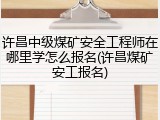 许昌中级煤矿安全工程师在哪里学怎么报名(许昌煤矿安工报名)