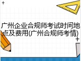 广州企业合规师考试时间地点及费用(广州合规师考情)