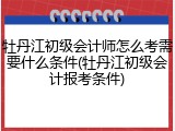 牡丹江初级会计师怎么考需要什么条件(牡丹江初级会计报考条件)