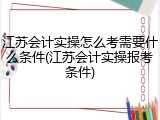 江苏会计实操怎么考需要什么条件(江苏会计实操报考条件)
