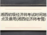 湘西初级经济师考试时间地点及费用(湘西经济师考情)