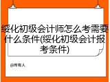 绥化初级会计师怎么考需要什么条件(绥化初级会计报考条件)