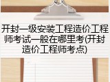 开封一级安装工程造价工程师考试一般在哪里考(开封造价工程师考点)
