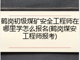鹤岗初级煤矿安全工程师在哪里学怎么报名(鹤岗煤安工程师报考)