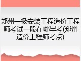 郑州一级安装工程造价工程师考试一般在哪里考(郑州造价工程师考点)