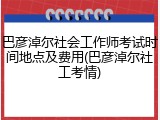 巴彦淖尔社会工作师考试时间地点及费用(巴彦淖尔社工考情)