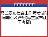 乌兰察布社会工作师考试时间地点及费用(乌兰察布社工考情)