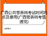 广西公共营养师考试时间地点及费用(广西营养师考情速览)