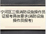 宁河区三级消防设施操作员证报考具体要求(消防设施操作员报考)