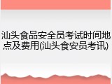 汕头食品安全员考试时间地点及费用(汕头食安员考讯)