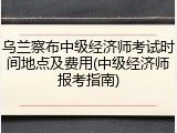 乌兰察布中级经济师考试时间地点及费用(中级经济师报考指南)