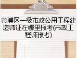 黄浦区一级市政公用工程建造师证在哪里报考(市政工程师报考)