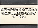 鸡西初级煤矿安全工程师在哪里学怎么报名(鸡西煤矿安工报名)